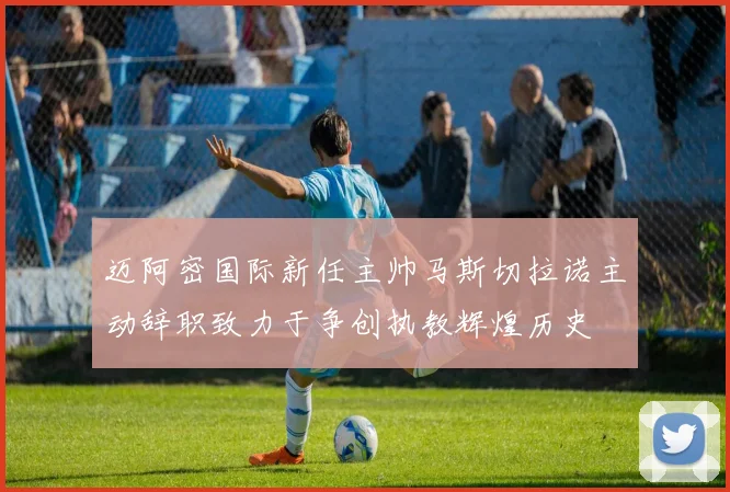 迈阿密国际新任主帅马斯切拉诺主动辞职致力于争创执教辉煌历史