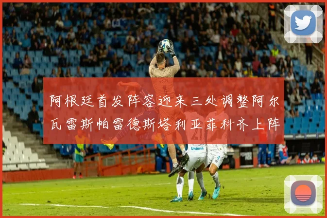 阿根廷首发阵容迎来三处调整阿尔瓦雷斯帕雷德斯塔利亚菲科齐上阵