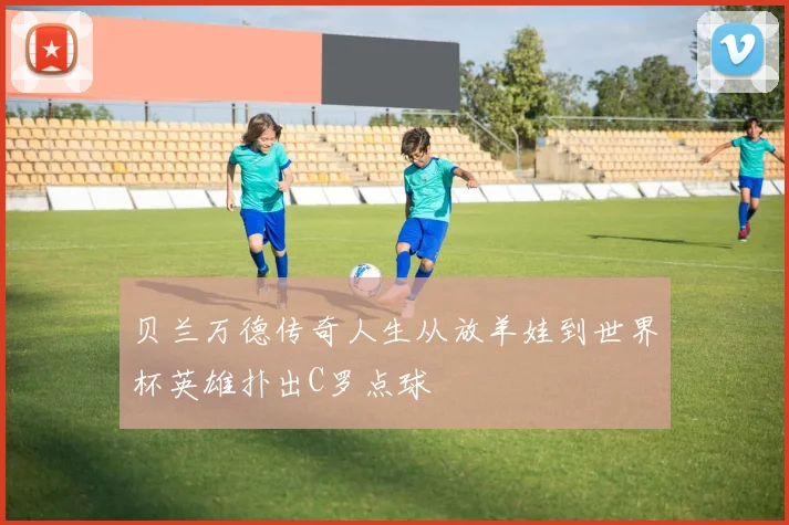 贝兰万德传奇人生从放羊娃到世界杯英雄扑出C罗点球