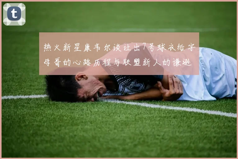 热火新星康韦尔谈让出7号球衣给字母哥的心路历程与联盟新人的谦逊态度