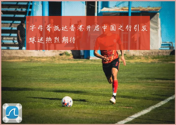 字母哥抵达香港开启中国之行引发球迷热烈期待