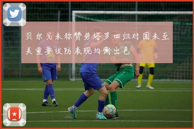 贝尔戈米称赞劳塔罗回归对国米至关重要攻防表现均衡出色