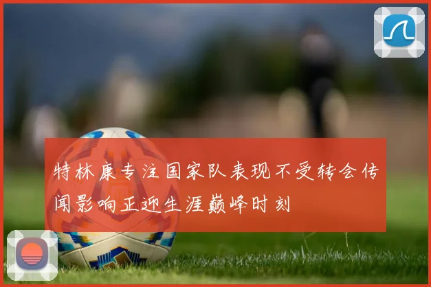 特林康专注国家队表现不受转会传闻影响正迎生涯巅峰时刻