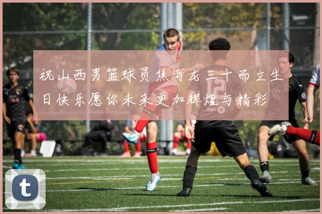 祝山西男篮球员焦海龙三十而立生日快乐愿你未来更加辉煌与精彩