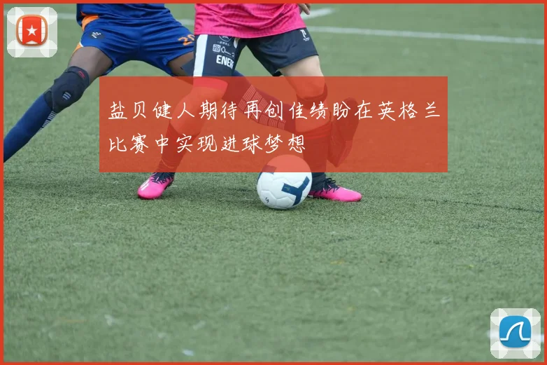 盐贝健人期待再创佳绩盼在英格兰比赛中实现进球梦想