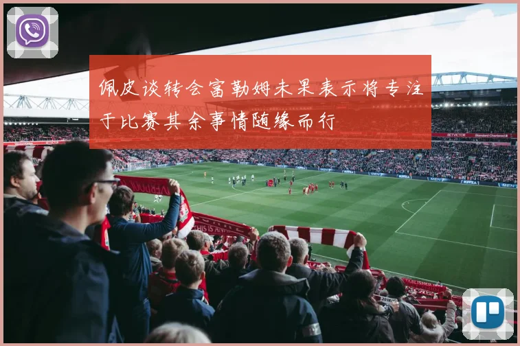 佩皮谈转会富勒姆未果表示将专注于比赛其余事情随缘而行