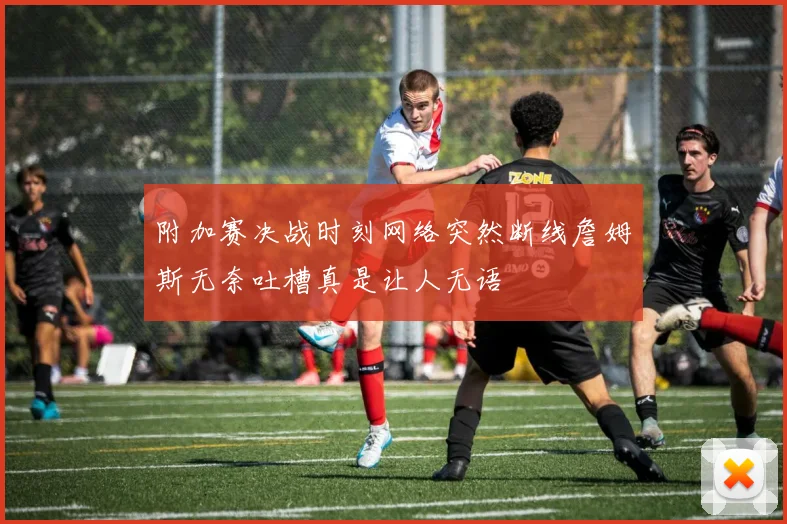 附加赛决战时刻网络突然断线詹姆斯无奈吐槽真是让人无语