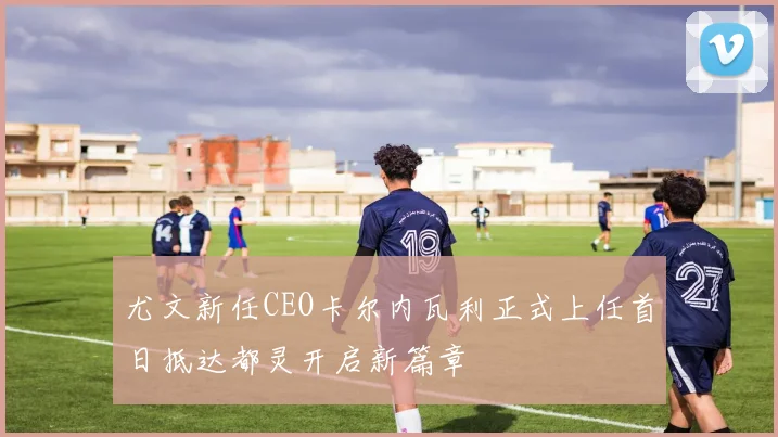 尤文新任CEO卡尔内瓦利正式上任首日抵达都灵开启新篇章