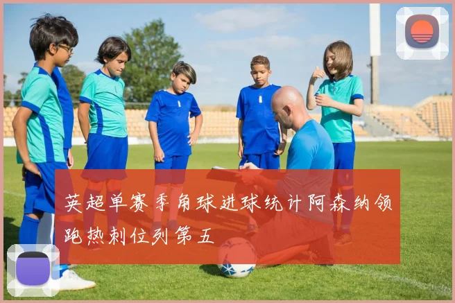 英超单赛季角球进球统计阿森纳领跑热刺位列第五