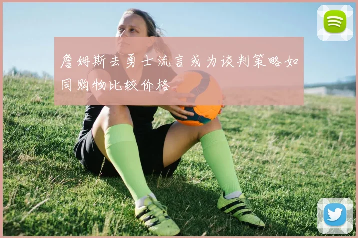 詹姆斯去勇士流言或为谈判策略如同购物比较价格