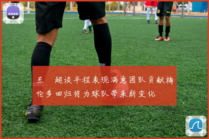 王燊超谈半程表现满意团队贡献梅伦多回归将为球队带来新变化