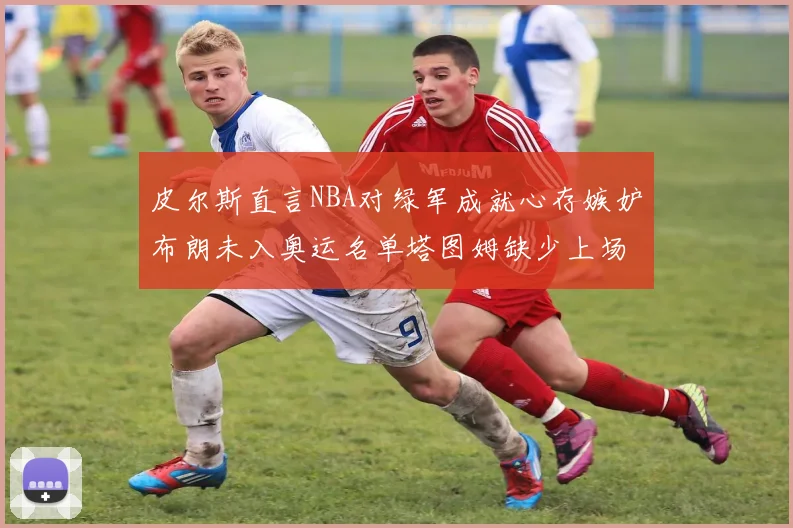 皮尔斯直言NBA对绿军成就心存嫉妒布朗未入奥运名单塔图姆缺少上场机会