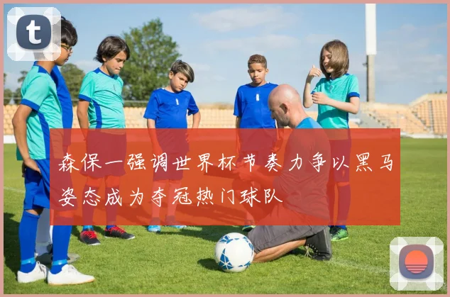 森保一强调世界杯节奏力争以黑马姿态成为夺冠热门球队