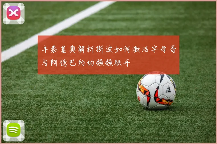 丰泰基奥解析斯波如何激活字母哥与阿德巴约的强强联手