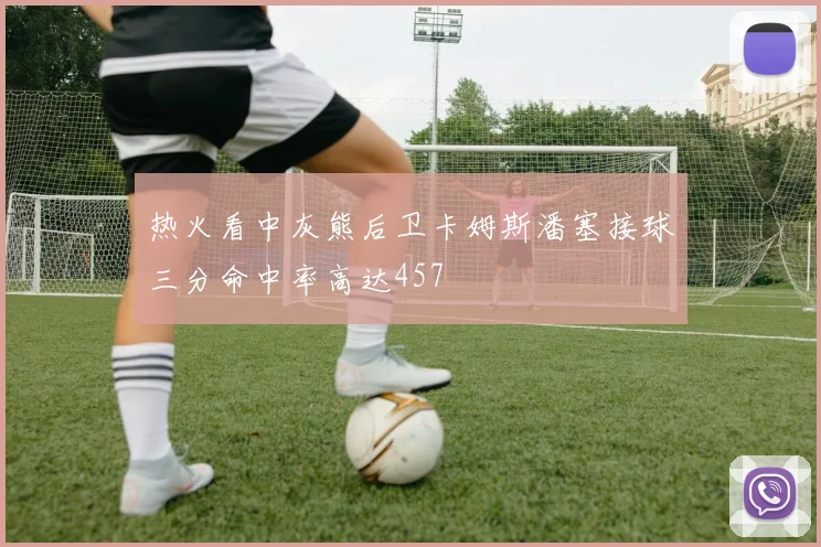 热火看中灰熊后卫卡姆斯潘塞接球三分命中率高达457