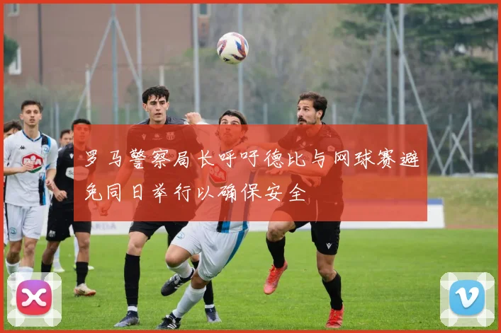 罗马警察局长呼吁德比与网球赛避免同日举行以确保安全