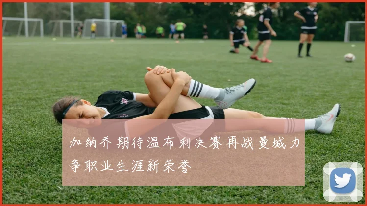 加纳乔期待温布利决赛再战曼城力争职业生涯新荣誉
