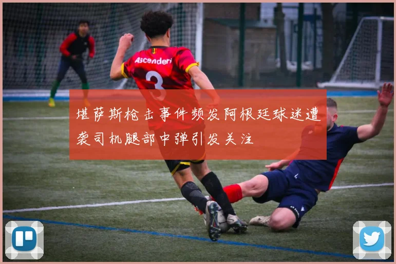 堪萨斯枪击事件频发阿根廷球迷遭袭司机腿部中弹引发关注