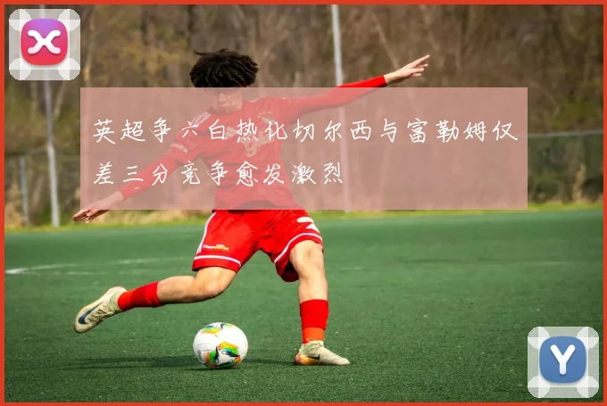 英超争六白热化切尔西与富勒姆仅差三分竞争愈发激烈
